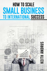 Title: HOW TO SCALE SMALL BUSINESS TO INTERNATIONAL SUCCESS: Maximizing Growth and Global Impact through Strategic Planning and Adaptation (2023 Guide for Beginners), Author: Keith Andrus