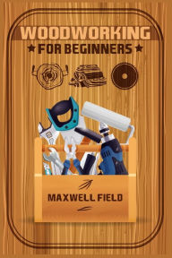 Title: Woodworking for Beginners: Learn the fundamentals of woodworking, from the tools at your disposal to the techniques you'll use most often (2022 Guide for Newbies), Author: Maxwell Field