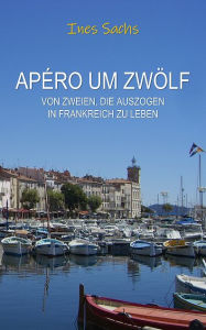 Title: Apéro um zwölf: Von Zweien, die auszogen in Frankreich zu leben, Author: Ines Sachs