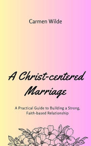 Title: A Christ-centered Marriage: A Practical Guide to Building a Strong, Faith-based Relationship, Author: Carmen Wilde