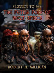 Title: The Fetish Folk Of West Africa, Author: Robert H. Milligan