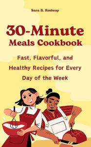 Title: 30-Minute Meals Cookbook: Fast, Flavorful, and Healthy Recipes for Every Day of the Week, Author: Sara B. Rodway