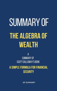 Title: Summary of The Algebra of Wealth by Scott Galloway: A Simple Formula for Financial Security, Author: GP SUMMARY