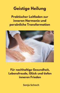 Title: Geistige Heilung - Praktischer Leitfaden zur inneren Harmonie und persönliche Transformation: Für nachhaltige Gesundheit, Lebensfreude, Glück und tiefen inneren Frieden, Author: Sonja Schoch