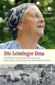 Title: Die Leissinger Oma: Das Pflanzenwissen der einfachen Leut`. Erzählungen und Rezepte aus Waldviertler Familien, Author: Eunike Grahofer