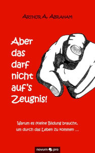 Title: Aber das darf nicht auf's Zeugnis!: Warum es (k)eine Bildung braucht, um durch das Leben zu kommen ..., Author: Arthur A. Abraham