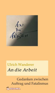 Title: An die Arbeit: Gedanken zwischen Auftrag und Fatalismus, Author: Ulrich Wanderer