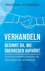 Title: Verhandeln beginnt da, wo Überreden aufhört: Schlüsselkompetenzen für erfolgreiche Gespräche. Richtig argumentieren und Ziele erreichen: Mit Erfolg zu Verhandlungskompetenz, Author: Franziska Schneebeli
