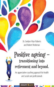 Title: Positive ageing - transitioning into retirement and beyond.: An appreciative coaching approach for health and social care professionals, Author: Dr. Gwilym Wyn Roberts