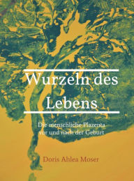 Title: Wurzeln des Lebens: Die menschliche Plazenta vor und nach der Geburt, Author: Doris Ahlea Moser