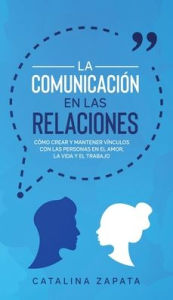 Title: La Comunicación en las Relaciones: Cómo Crear y Mantener Vínculos con las Personas en el Amor, la Vida y el Trabajo, Author: Catalina Zapata