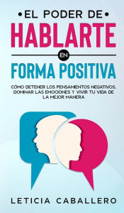 Title: El poder de hablarte en forma positiva: Cómo detener los pensamientos negativos, dominar las emociones y vivir tu vida de la mejor manera, Author: Leticia Caballero
