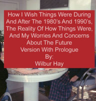 Title: HOW I WISH THINGS HAD BEEN IN THE 1980S AND 1990S, AND THE REALITY OF HOW THINGS WERE IN THE LATE 1990S AND BEYOND: Version With Prologue, Author: Wilbur Hay