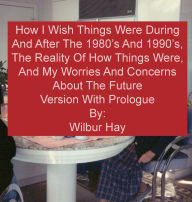 Title: HOW I WISH THINGS HAD BEEN IN THE 1980S AND 1990S, AND THE REALITY OF HOW THINGS WERE IN THE LATE 1990S AND BEYOND: Version With Prologue, Author: Wilbur Hay