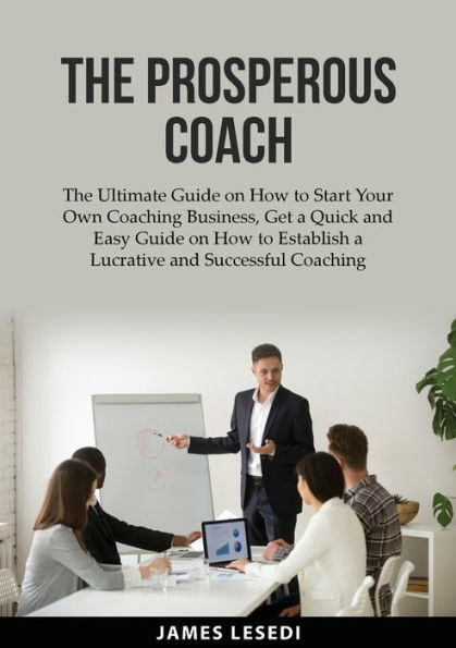 The Prosperous Coach: Ultimate Guide on How to Start Your Own Coaching Business, Get a Quick and Easy Establish Lucrative Successful Business