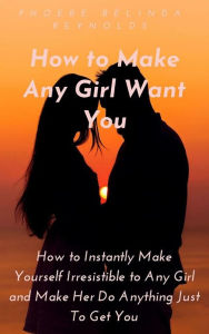 Title: How to Make Any Girl Want You: How to Instantly Make Yourself Irresistible to Any Girl and Make Her Do Anything Just To Get You, Author: PHOEBE BELINDA REYNOLDS