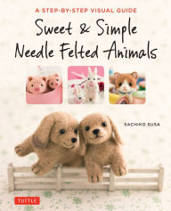 Title: Sweet & Simple Needle Felted Animals: A Step-By-Step Visual Guide, Author: Sachiko Susa