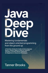 Title: JAVA DEEP DIVE: Mastering Fundamentals and Object-Oriented Programming from the Ground Up A Practical, Hands-On Guide to Java Language, Author: Brooks Tanner