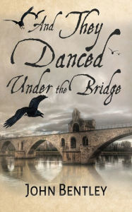 Title: And They Danced Under The Bridge: A Novel Of 14th Century Avignon, Author: John Bentley