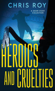 Title: Heroics And Cruelties: A Short Story Collection, Author: Chris Roy