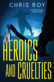 Title: Heroics And Cruelties: A Short Story Collection, Author: Chris Roy