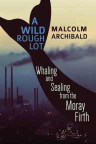 Title: A Wild Rough Lot: Whaling And Sealing From The Moray Firth, Author: Malcolm Archibald