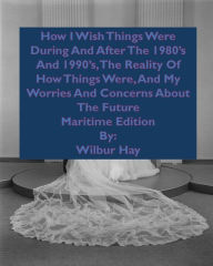Title: HOW I WISH THINGS HAD BEEN IN THE 1980S AND 1990S, AND THE REALITY OF HOW THINGS WERE IN THE LATE 1990S AND BEYOND: Maritime Edition, Author: Wilbur Hay