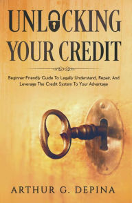 Title: Unlocking Your Credit: Beginner-Friendly Guide To Legally Understand, Repair, And Leverage The Credit System To Your Advantage, Author: Arthur G. Depina