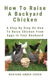 Title: How To Raise A Backyard Chicken: A Step By Step Guide On How To Raise Chicken From Eggs In Your Backyard, Author: Maryanne Amber Cohen