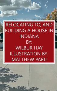 Title: Relocating To, And Building A House In Indiana, Author: Wilbur Hay