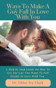 Title: Ways To Make A Guy Fall In Love With You: A Step by Step Guide On How To Get Any Guy You Want To Fall Deeply In Love With You, Author: Dr. Chloe Ivy Clark