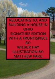 Title: RELOCATING TO, AND BUILDING A HOUSE IN OHIO: Signature Edition, With A Frontispiece, Author: Wilbur Hay
