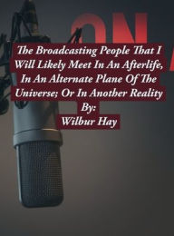 Title: The Broadcasting People That I Am Likely To Meet In An Afterlife, Or In An Alternate Plane Of The Universe: Volume 1, Author: Wilbur Hay