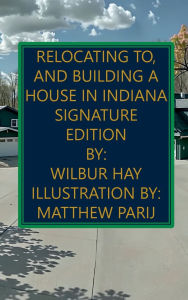 Title: Relocating To, And Building A House In Indiana: Signature Edition, Author: Wilbur Hay