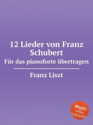 Title: 12 Lieder von Franz Schubert. Fï¿½r das pianoforte ï¿½bertragen, S.558. 12 Lieder von Franz Schubert, Author: Franz Liszt