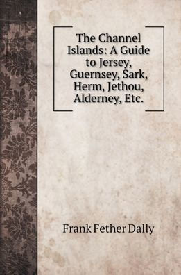 The Channel Islands: A Guide to Jersey, Guernsey, Sark, Herm, Jethou, Alderney, Etc.