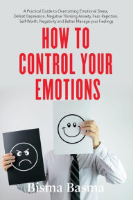 Title: How to Control Your Emotions: A Practical Guide to Overcoming Emotional Stress, Defeat Depression, Negative Thinking Anxiety, Fear, Rejection, Self-Worth, Negativity and Better Manage your Feelings, Author: Bisma Basma