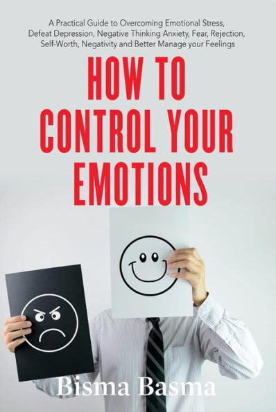 How to Control Your Emotions: A Practical Guide to Overcoming Emotional Stress, Defeat Depression, Negative Thinking Anxiety, Fear, Rejection, Self-Worth, Negativity and Better Manage your Feelings