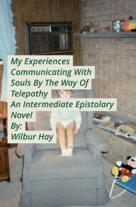 Title: My Experiences Communicating With Souls By The Way Of Telepathy, An Intermediate Epistolary Novel, Author: Wilbur Hay