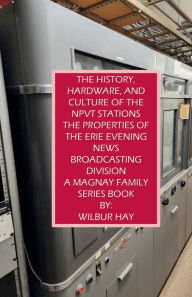 Title: THE HISTORY, HARDWARE, AND CULTURE OF THE NPVT STATIONS, THE PROPERTIES OF THE ERIE EVENING NEWS BROADCASTING DIVISION: A Magnay Family Series Book, Author: Wilbur Hay