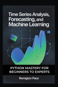 Title: TIME SERIES ANALYSIS, FORECASTING, AND MACHINE LEARNING: Python Mastery for Beginners to Experts, Author: Remington Pace