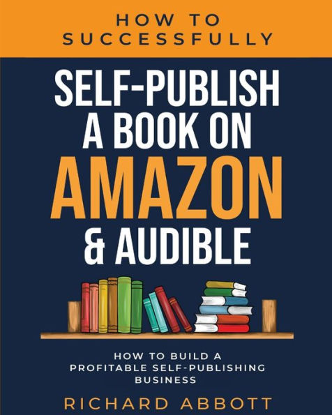 How To Successfully Self-Publish A Book On Amazon & Audible: How To Build A Profitable Self-Publishing Business: How To Build A Profitable Self-Publishing Business: : How To Build A Profitable Self-Publishing Business