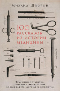 Title: 100 rasskazov iz istorii mediciny: Velichayshie otkrytiya, podvigi i prestupleniya vo imya vashego zdorov'ya i dolgoletiya, Author: Mihail SHifrin