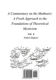 Title: Commentary on Mathnavi 6: A Fresh Approach to the Foundation of Theoretical Mysticism, Author: Nahid Abghari
