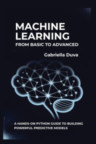 Title: Machine Learning: From Basic to Advanced:A Hands-On Python Guide to Building Powerful Predictive Models, Author: Gabriella Duva
