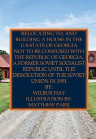 Title: Relocating To, And Building A House In The U.S State Of Georgia: Not To Be Confused With The Republic Of Georgia, A Former Soviet Socialist Republic Until The Dissolution Of The USSR, Author: Wilbur Hay