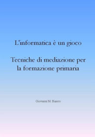 Title: L'informatica è un gioco. Tecniche di mediazione per la formazione primaria, Author: Giovanni M. Bianco