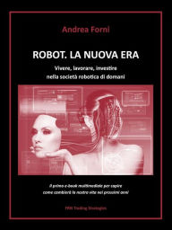 Title: Robot. La nuova era. Vivere, lavorare, investire nella società robotica di domani, Author: Andrea Forni