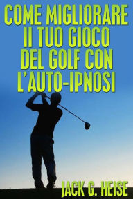Title: Come migliorare il tuo Gioco del Golf con l'AUTO-IPNOSI (Tradotto), Author: Jack G. Heise