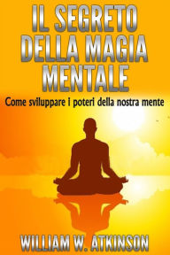 Title: Il Segreto della Magia Mentale - Come sviluppare i Poteri della nostra Mente, Author: William W. Atkinson